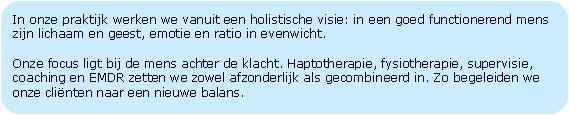 Afgeronde rechthoek: In onze praktijk werken we vanuit een holistische visie: in een goed functionerend mens zijn lichaam en geest, emotie en ratio in evenwicht. Onze focus ligt bij de mens achter de klacht. Haptotherapie, fysiotherapie, supervisie, coaching en EMDR zetten we zowel afzonderlijk als gecombineerd in. Zo begeleiden we onze clinten naar een nieuwe balans.